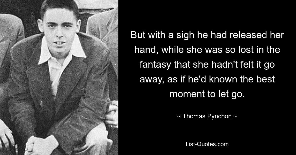 But with a sigh he had released her hand, while she was so lost in the fantasy that she hadn't felt it go away, as if he'd known the best moment to let go. — © Thomas Pynchon