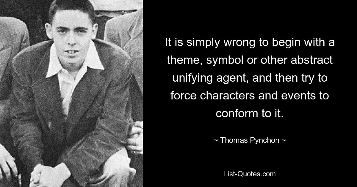 It is simply wrong to begin with a theme, symbol or other abstract unifying agent, and then try to force characters and events to conform to it. — © Thomas Pynchon