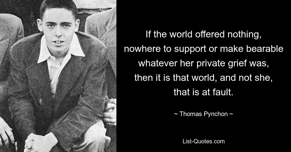 If the world offered nothing, nowhere to support or make bearable whatever her private grief was, then it is that world, and not she, that is at fault. — © Thomas Pynchon