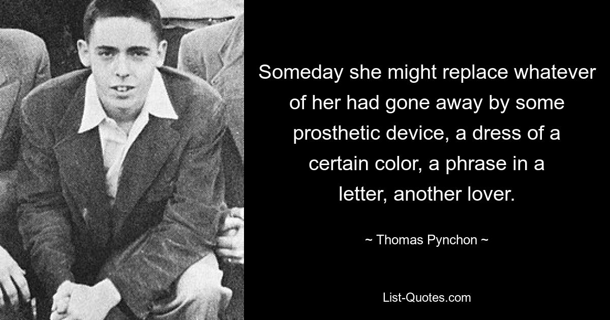 Someday she might replace whatever of her had gone away by some prosthetic device, a dress of a certain color, a phrase in a letter, another lover. — © Thomas Pynchon