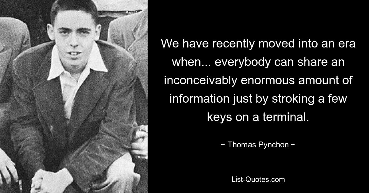 We have recently moved into an era when... everybody can share an inconceivably enormous amount of information just by stroking a few keys on a terminal. — © Thomas Pynchon