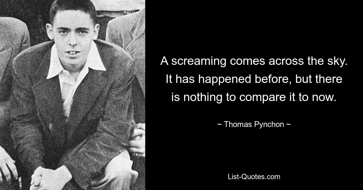 A screaming comes across the sky. It has happened before, but there is nothing to compare it to now. — © Thomas Pynchon