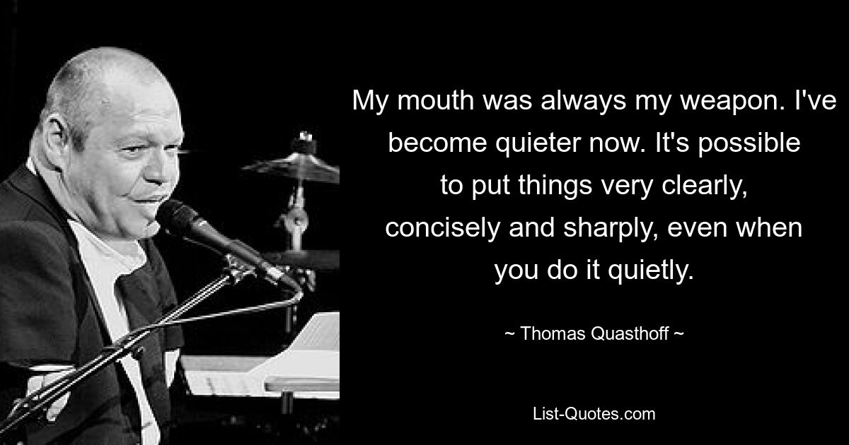 My mouth was always my weapon. I've become quieter now. It's possible to put things very clearly, concisely and sharply, even when you do it quietly. — © Thomas Quasthoff