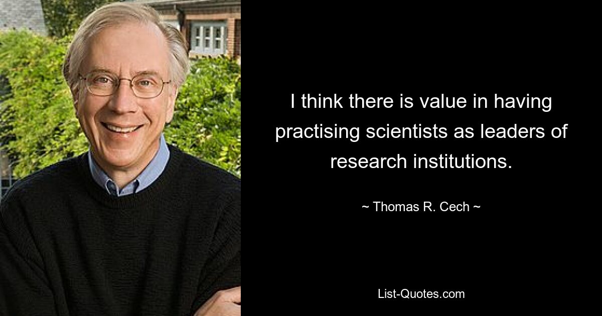 I think there is value in having practising scientists as leaders of research institutions. — © Thomas R. Cech