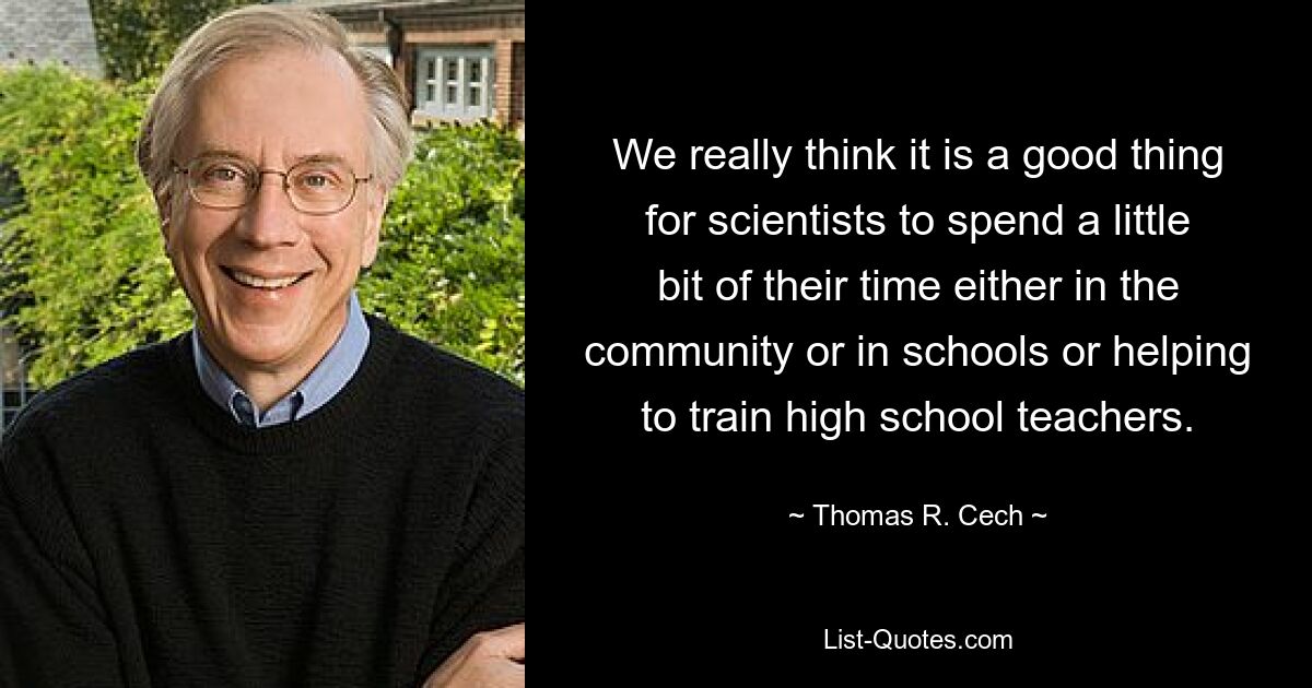 We really think it is a good thing for scientists to spend a little bit of their time either in the community or in schools or helping to train high school teachers. — © Thomas R. Cech