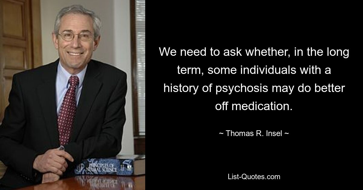 We need to ask whether, in the long term, some individuals with a history of psychosis may do better off medication. — © Thomas R. Insel