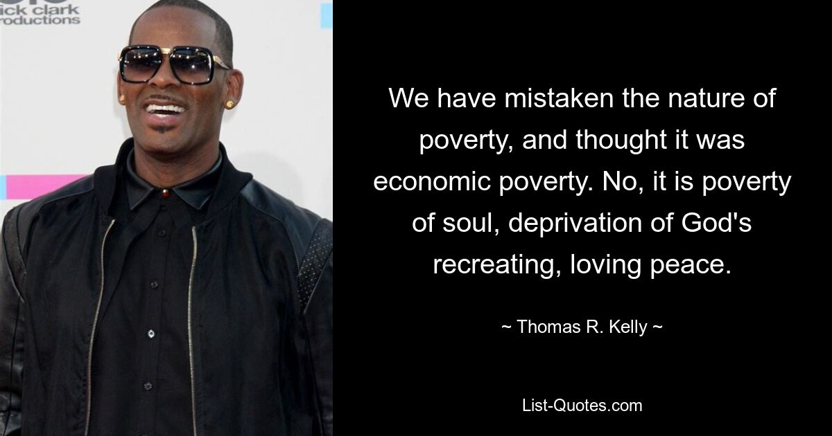 We have mistaken the nature of poverty, and thought it was economic poverty. No, it is poverty of soul, deprivation of God's recreating, loving peace. — © Thomas R. Kelly