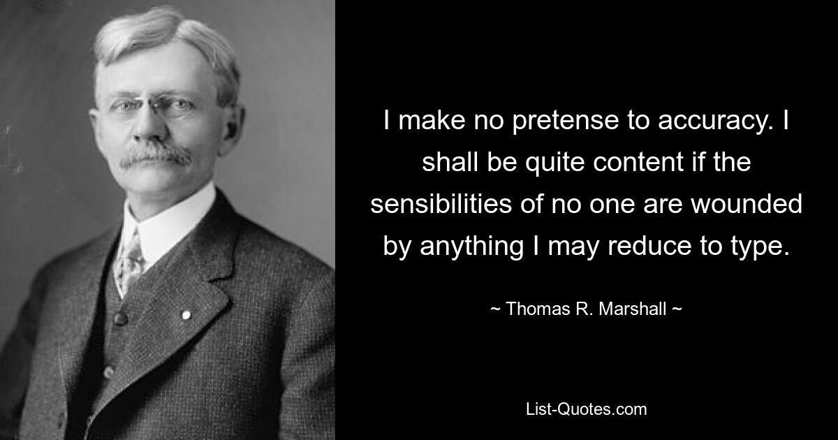 I make no pretense to accuracy. I shall be quite content if the sensibilities of no one are wounded by anything I may reduce to type. — © Thomas R. Marshall