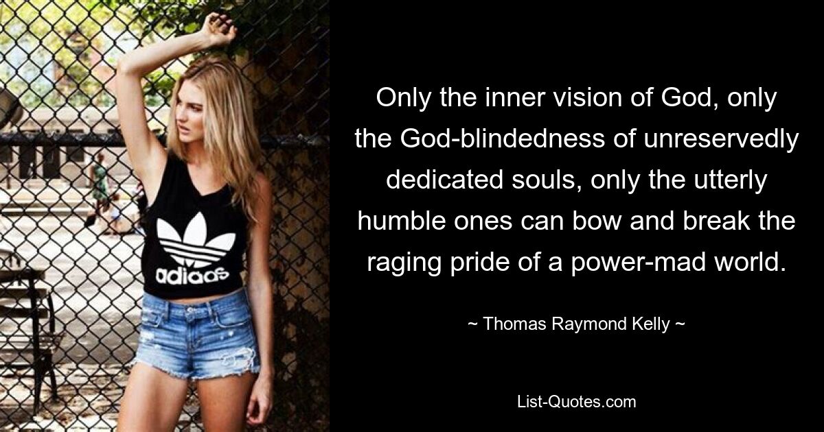 Only the inner vision of God, only the God-blindedness of unreservedly dedicated souls, only the utterly humble ones can bow and break the raging pride of a power-mad world. — © Thomas Raymond Kelly