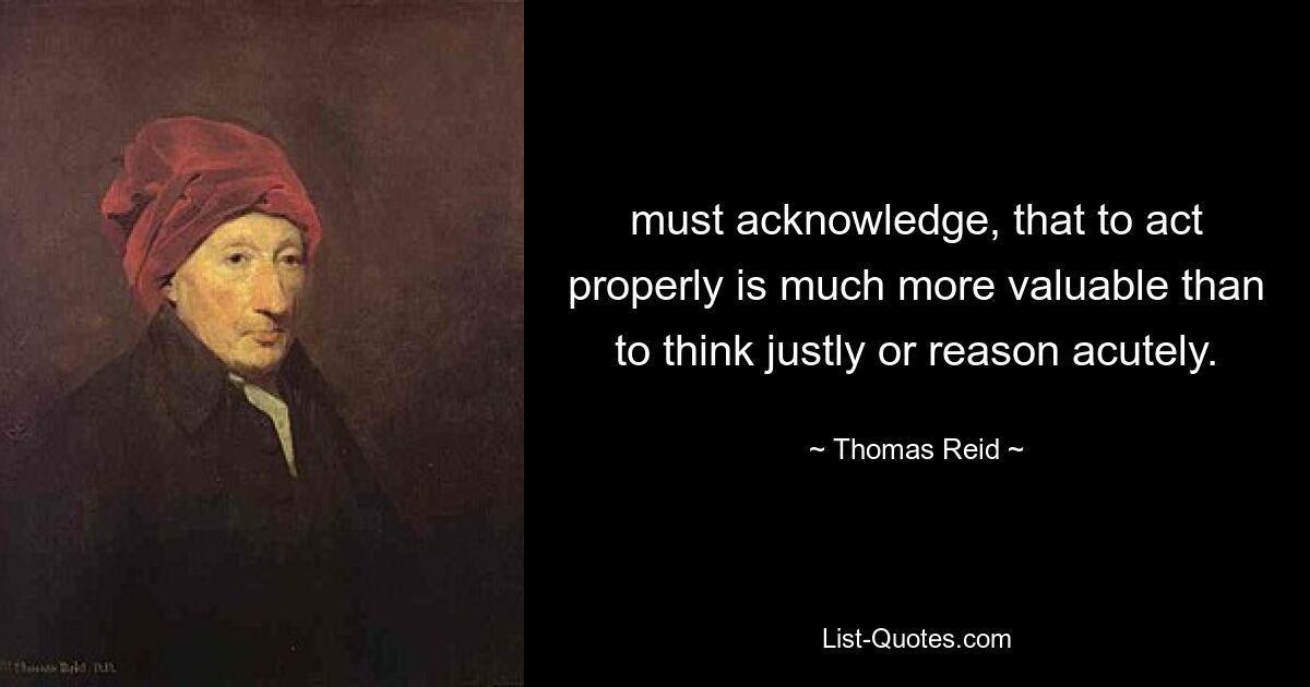 must acknowledge, that to act properly is much more valuable than to think justly or reason acutely. — © Thomas Reid