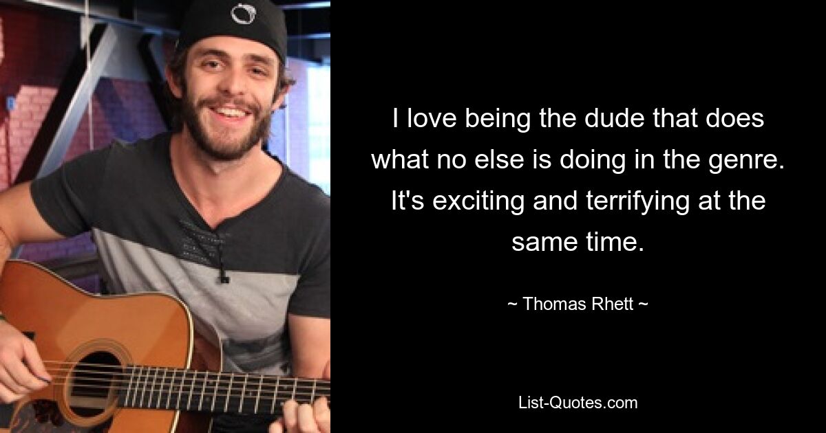 I love being the dude that does what no else is doing in the genre. It's exciting and terrifying at the same time. — © Thomas Rhett