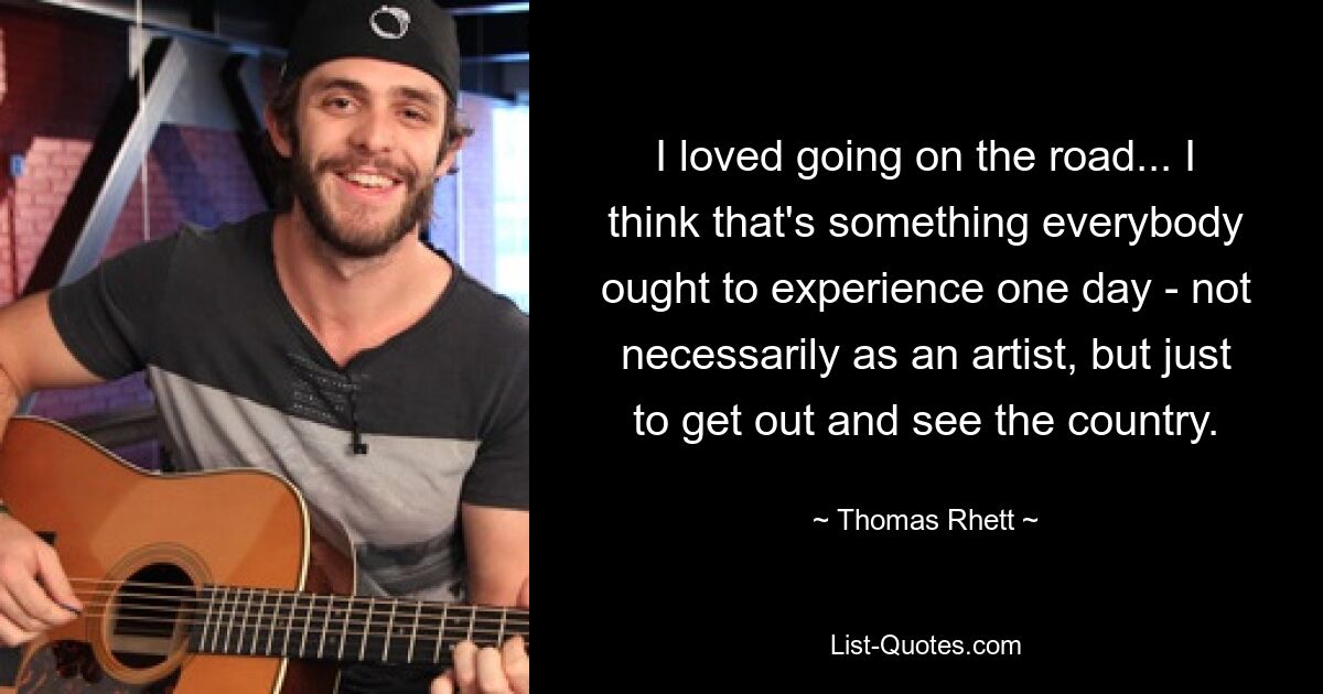 I loved going on the road... I think that's something everybody ought to experience one day - not necessarily as an artist, but just to get out and see the country. — © Thomas Rhett