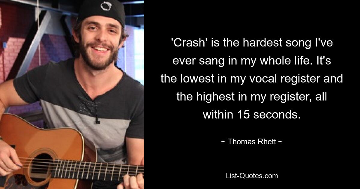 „Crash“ ist das härteste Lied, das ich je in meinem Leben gesungen habe. Es ist die tiefste in meiner Stimmlage und die höchste in meiner Stimmlage, alles innerhalb von 15 Sekunden. — © Thomas Rhett