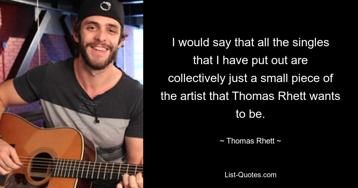 I would say that all the singles that I have put out are collectively just a small piece of the artist that Thomas Rhett wants to be. — © Thomas Rhett