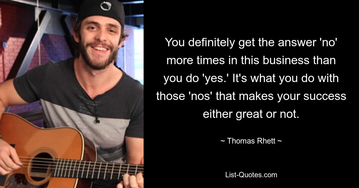 You definitely get the answer 'no' more times in this business than you do 'yes.' It's what you do with those 'nos' that makes your success either great or not. — © Thomas Rhett