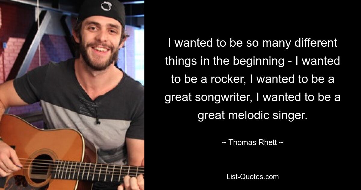 I wanted to be so many different things in the beginning - I wanted to be a rocker, I wanted to be a great songwriter, I wanted to be a great melodic singer. — © Thomas Rhett