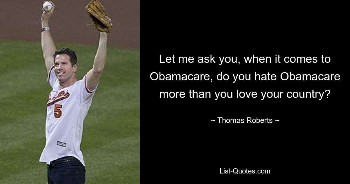 Let me ask you, when it comes to Obamacare, do you hate Obamacare more than you love your country? — © Thomas Roberts