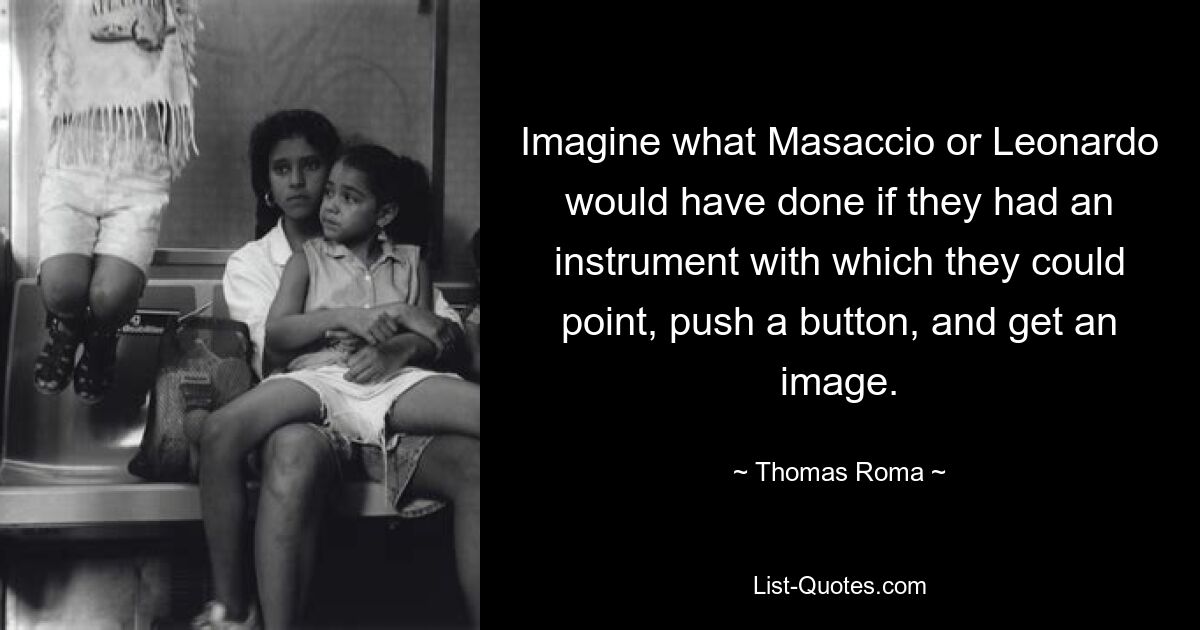 Imagine what Masaccio or Leonardo would have done if they had an instrument with which they could point, push a button, and get an image. — © Thomas Roma