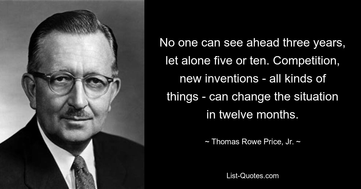 No one can see ahead three years, let alone five or ten. Competition, new inventions - all kinds of things - can change the situation in twelve months. — © Thomas Rowe Price, Jr.