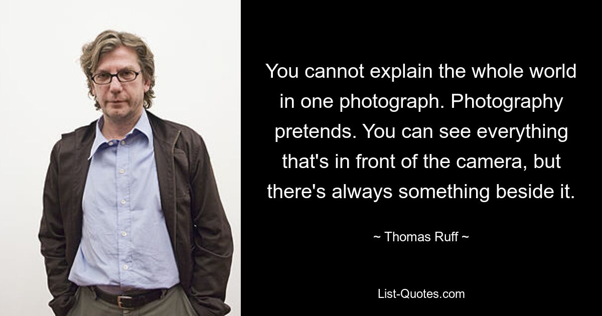 You cannot explain the whole world in one photograph. Photography pretends. You can see everything that's in front of the camera, but there's always something beside it. — © Thomas Ruff