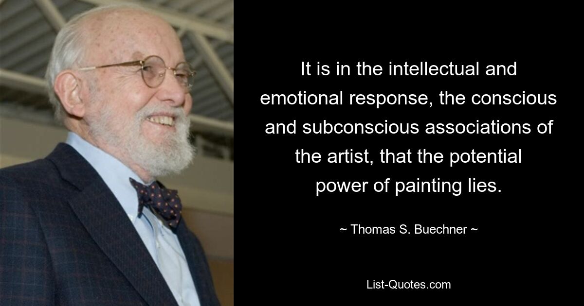 It is in the intellectual and emotional response, the conscious and subconscious associations of the artist, that the potential power of painting lies. — © Thomas S. Buechner