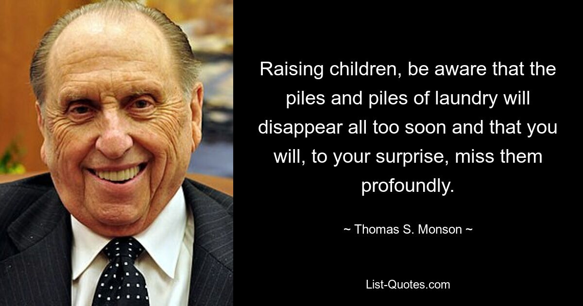 Raising children, be aware that the piles and piles of laundry will disappear all too soon and that you will, to your surprise, miss them profoundly. — © Thomas S. Monson