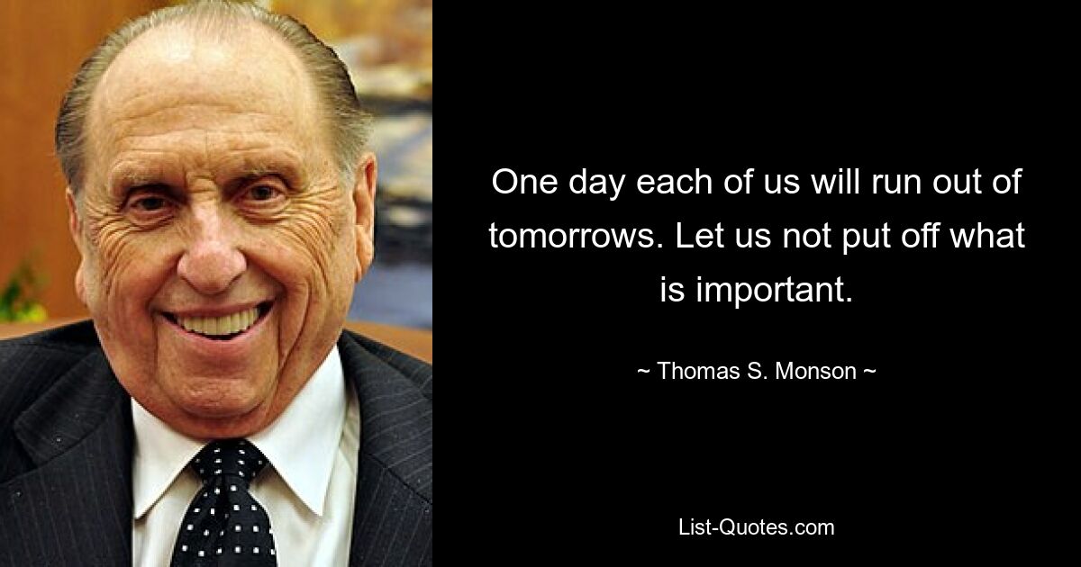 One day each of us will run out of tomorrows. Let us not put off what is important. — © Thomas S. Monson