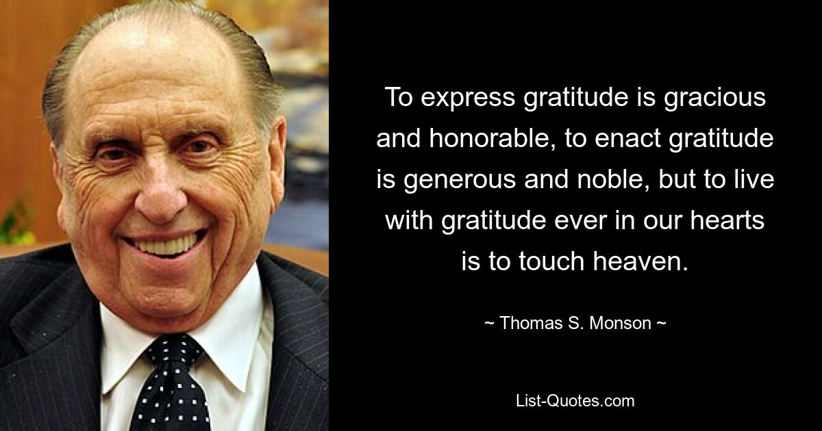 To express gratitude is gracious and honorable, to enact gratitude is generous and noble, but to live with gratitude ever in our hearts is to touch heaven. — © Thomas S. Monson