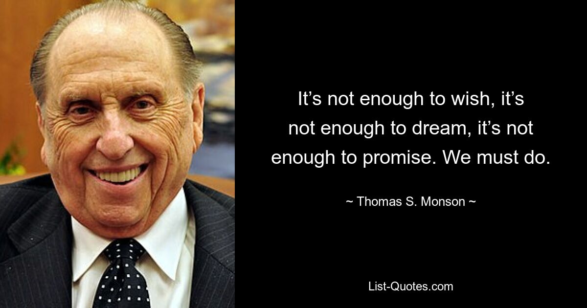 It’s not enough to wish, it’s not enough to dream, it’s not enough to promise. We must do. — © Thomas S. Monson