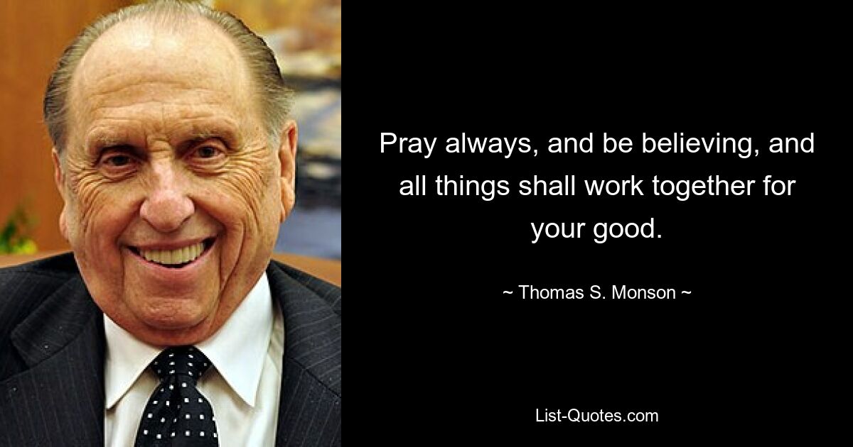 Pray always, and be believing, and all things shall work together for your good. — © Thomas S. Monson