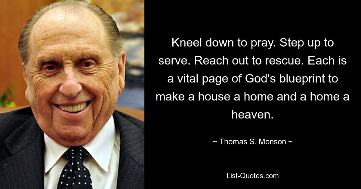 Kneel down to pray. Step up to serve. Reach out to rescue. Each is a vital page of God's blueprint to make a house a home and a home a heaven. — © Thomas S. Monson