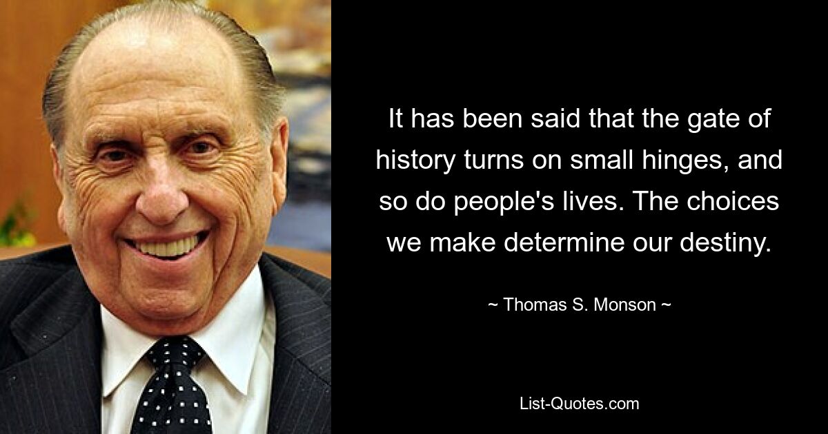 It has been said that the gate of history turns on small hinges, and so do people's lives. The choices we make determine our destiny. — © Thomas S. Monson