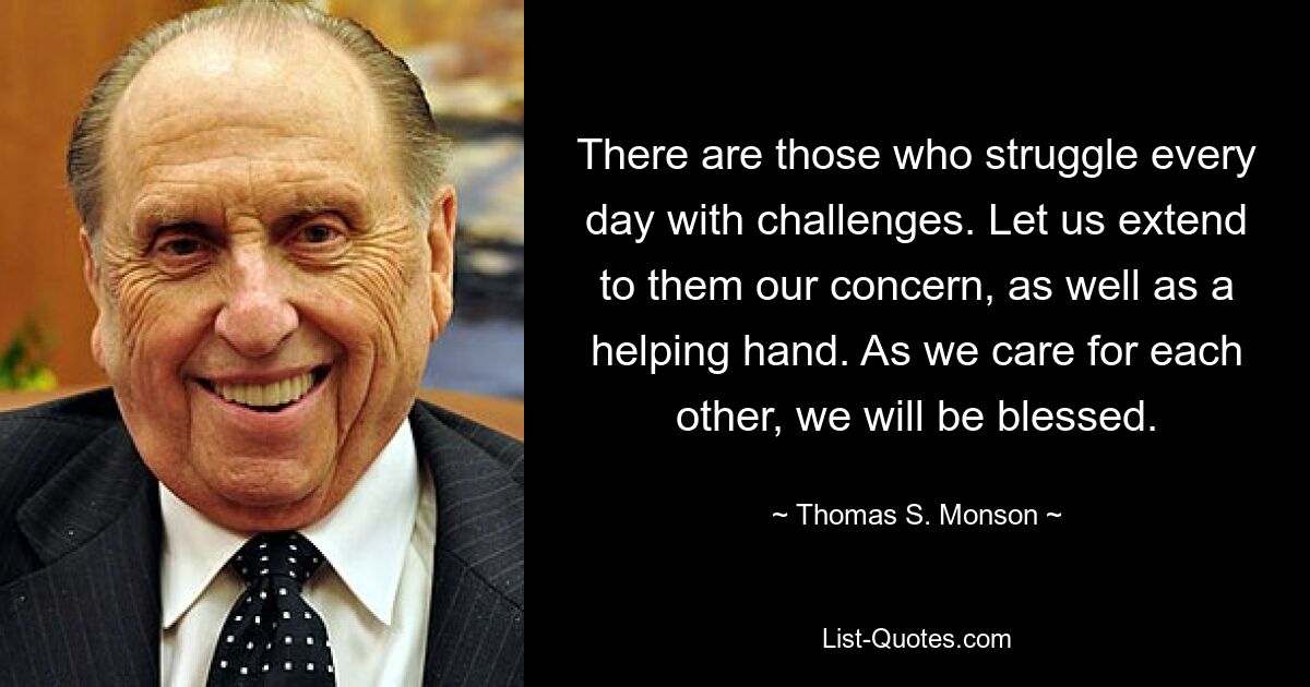 There are those who struggle every day with challenges. Let us extend to them our concern, as well as a helping hand. As we care for each other, we will be blessed. — © Thomas S. Monson