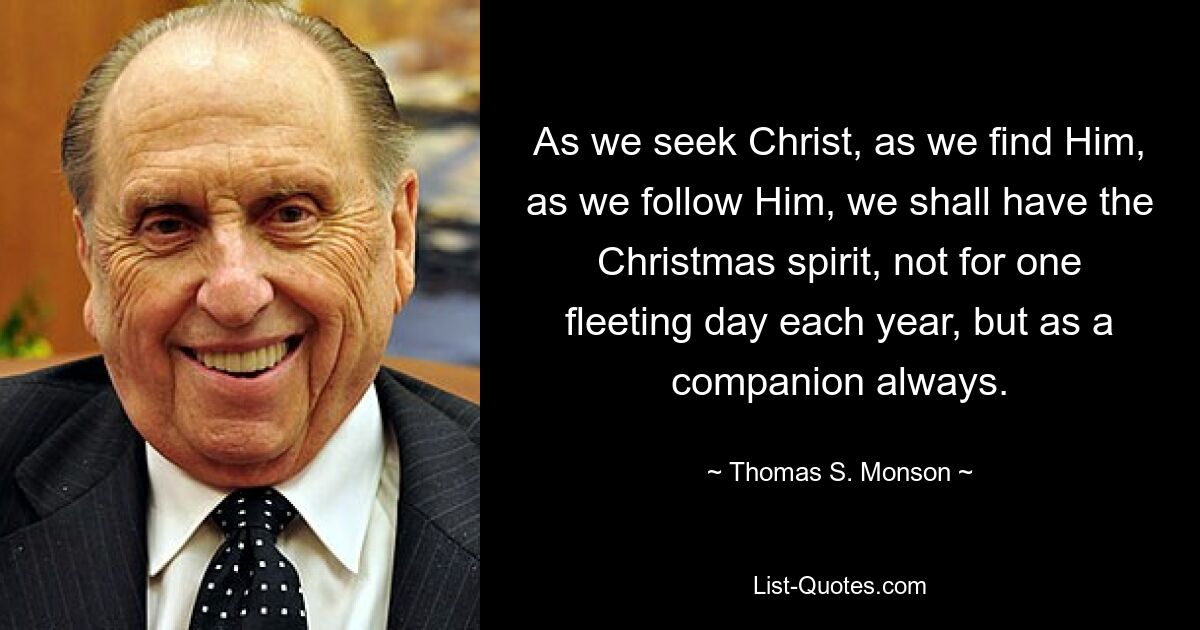 As we seek Christ, as we find Him, as we follow Him, we shall have the Christmas spirit, not for one fleeting day each year, but as a companion always. — © Thomas S. Monson