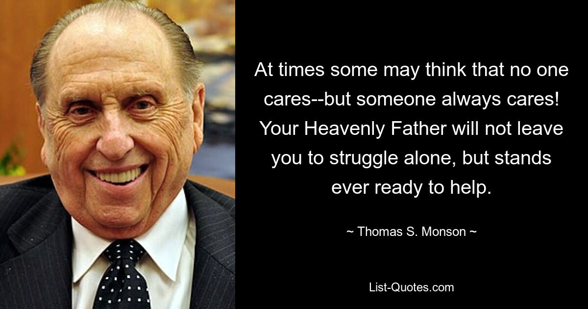 At times some may think that no one cares--but someone always cares! Your Heavenly Father will not leave you to struggle alone, but stands ever ready to help. — © Thomas S. Monson