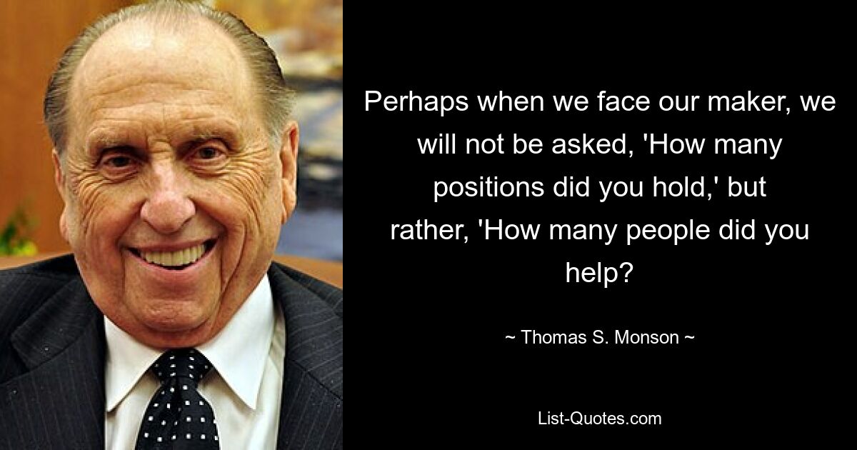 Perhaps when we face our maker, we will not be asked, 'How many positions did you hold,' but rather, 'How many people did you help? — © Thomas S. Monson