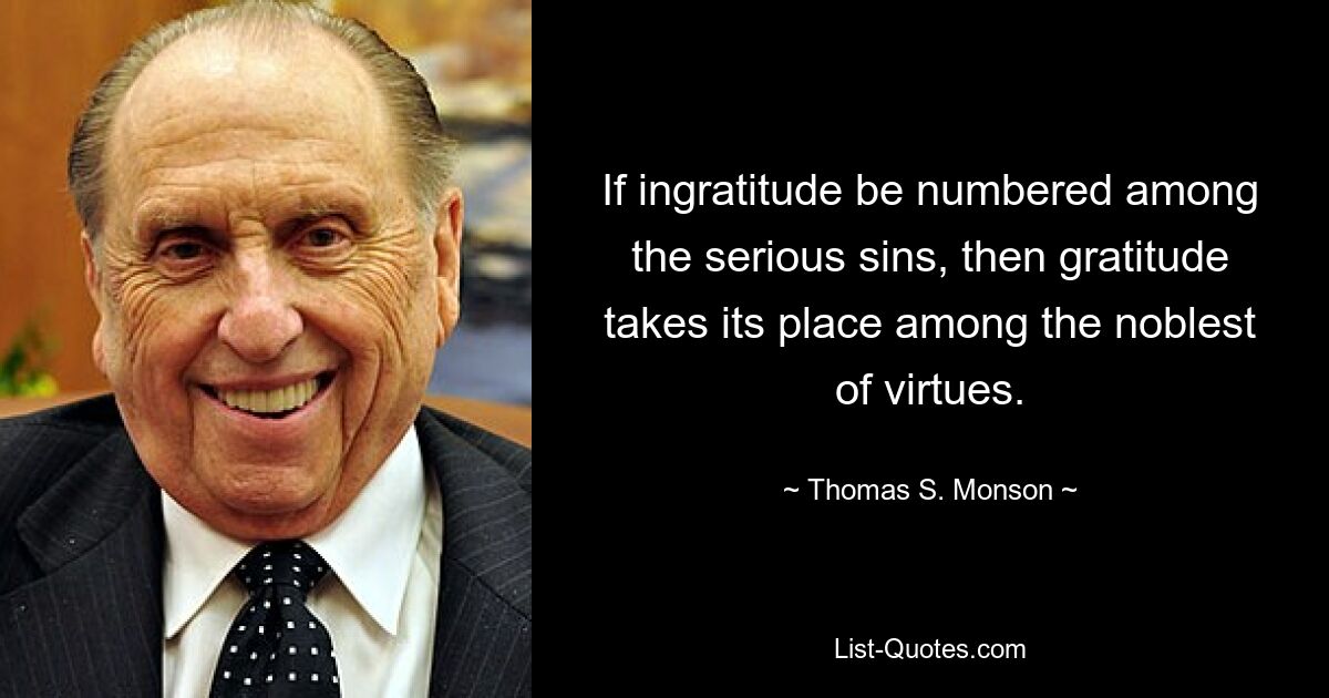 If ingratitude be numbered among the serious sins, then gratitude takes its place among the noblest of virtues. — © Thomas S. Monson