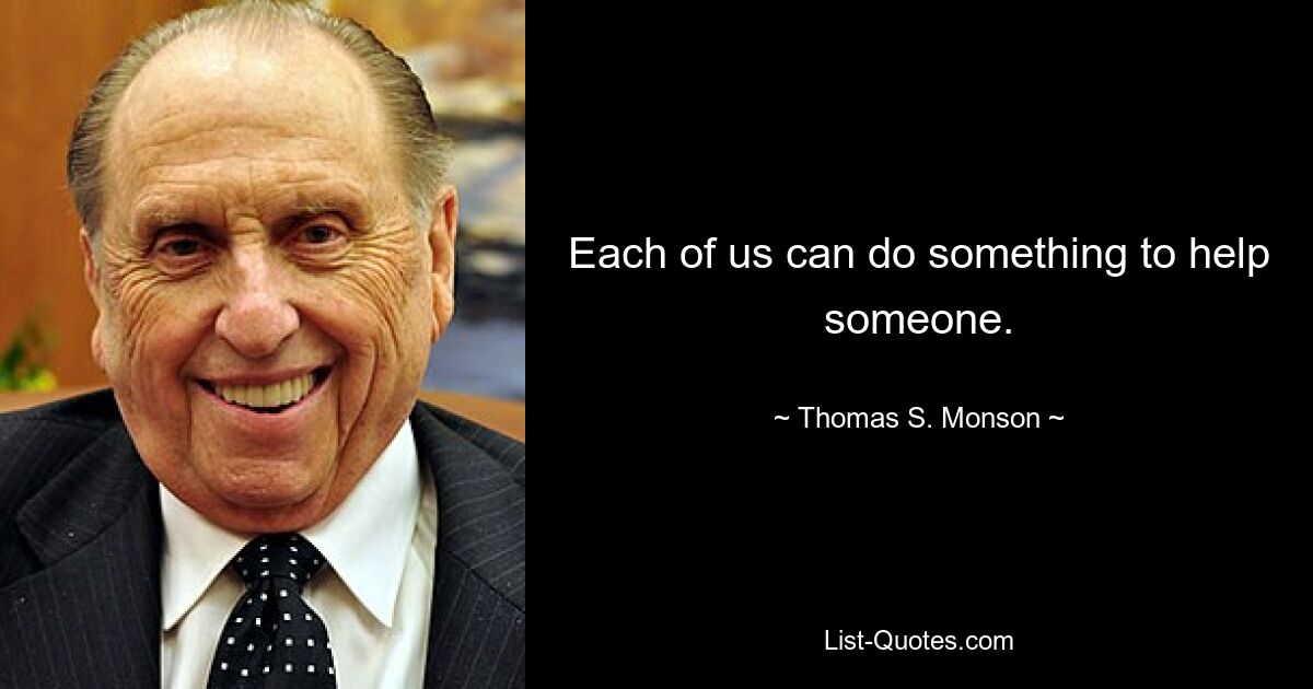 Each of us can do something to help someone. — © Thomas S. Monson