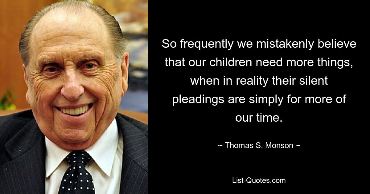 So frequently we mistakenly believe that our children need more things, when in reality their silent pleadings are simply for more of our time. — © Thomas S. Monson