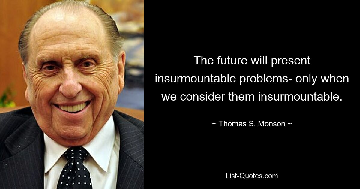 The future will present insurmountable problems- only when we consider them insurmountable. — © Thomas S. Monson