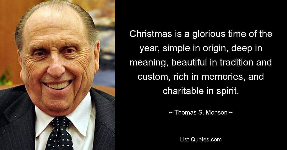 Christmas is a glorious time of the year, simple in origin, deep in meaning, beautiful in tradition and custom, rich in memories, and charitable in spirit. — © Thomas S. Monson