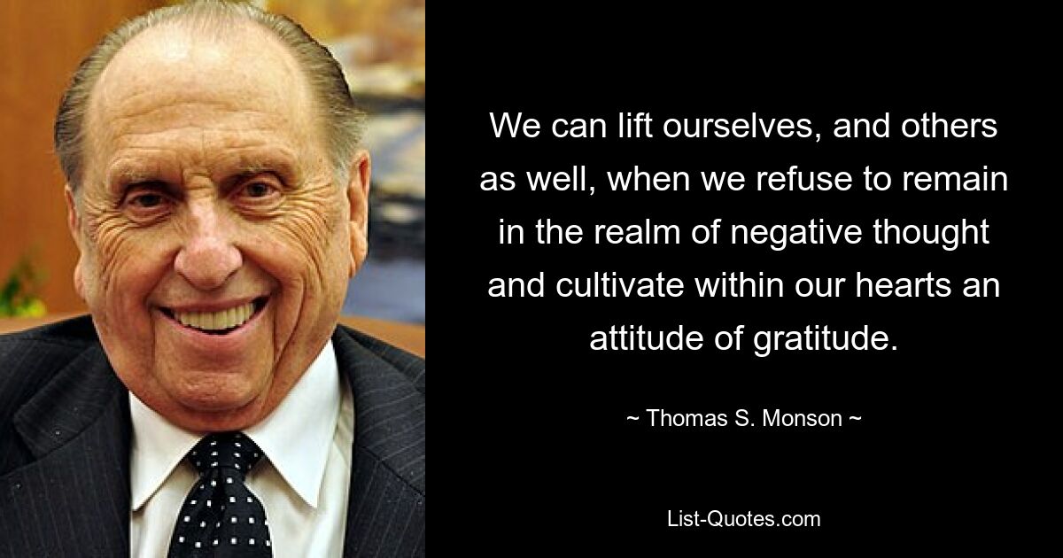 We can lift ourselves, and others as well, when we refuse to remain in the realm of negative thought and cultivate within our hearts an attitude of gratitude. — © Thomas S. Monson