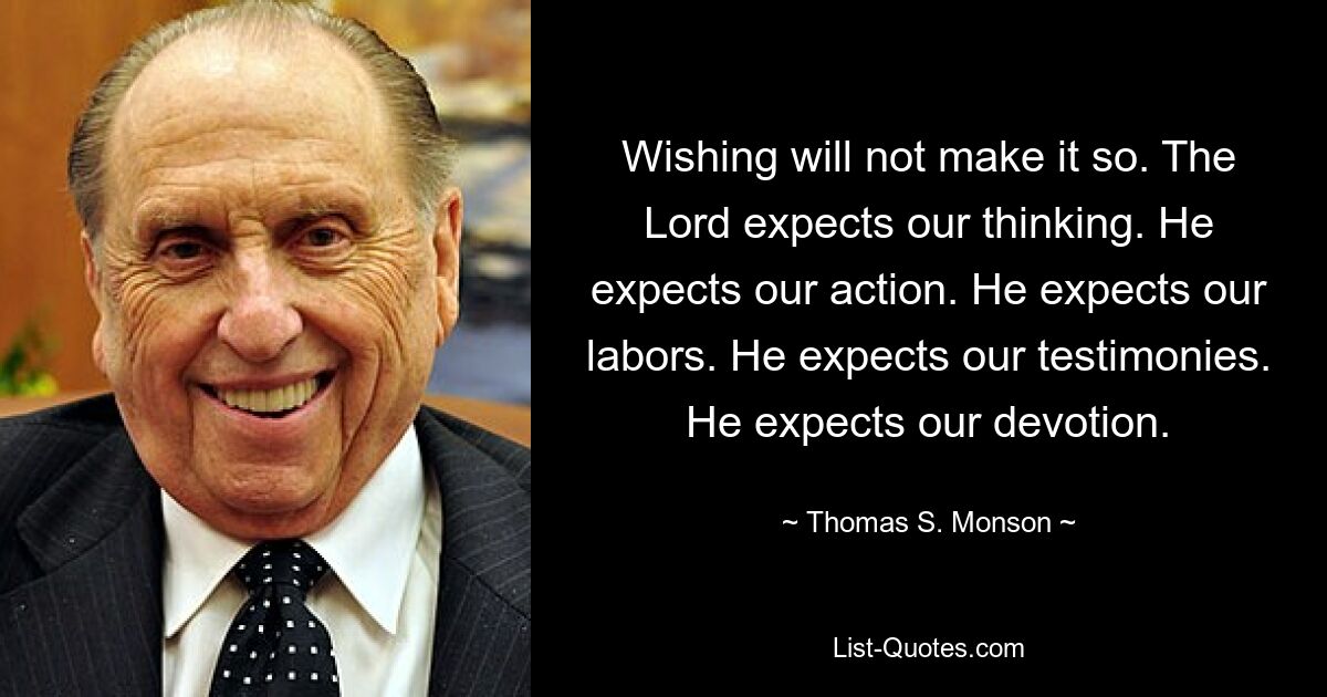 Wishing will not make it so. The Lord expects our thinking. He expects our action. He expects our labors. He expects our testimonies. He expects our devotion. — © Thomas S. Monson