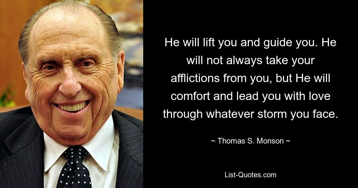 He will lift you and guide you. He will not always take your afflictions from you, but He will comfort and lead you with love through whatever storm you face. — © Thomas S. Monson