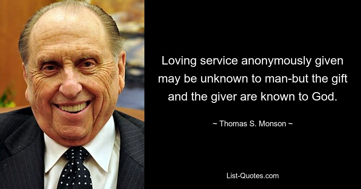 Loving service anonymously given may be unknown to man-but the gift and the giver are known to God. — © Thomas S. Monson