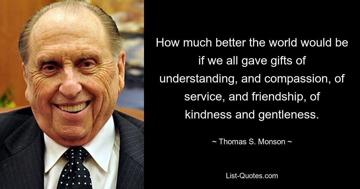 How much better the world would be if we all gave gifts of understanding, and compassion, of service, and friendship, of kindness and gentleness. — © Thomas S. Monson