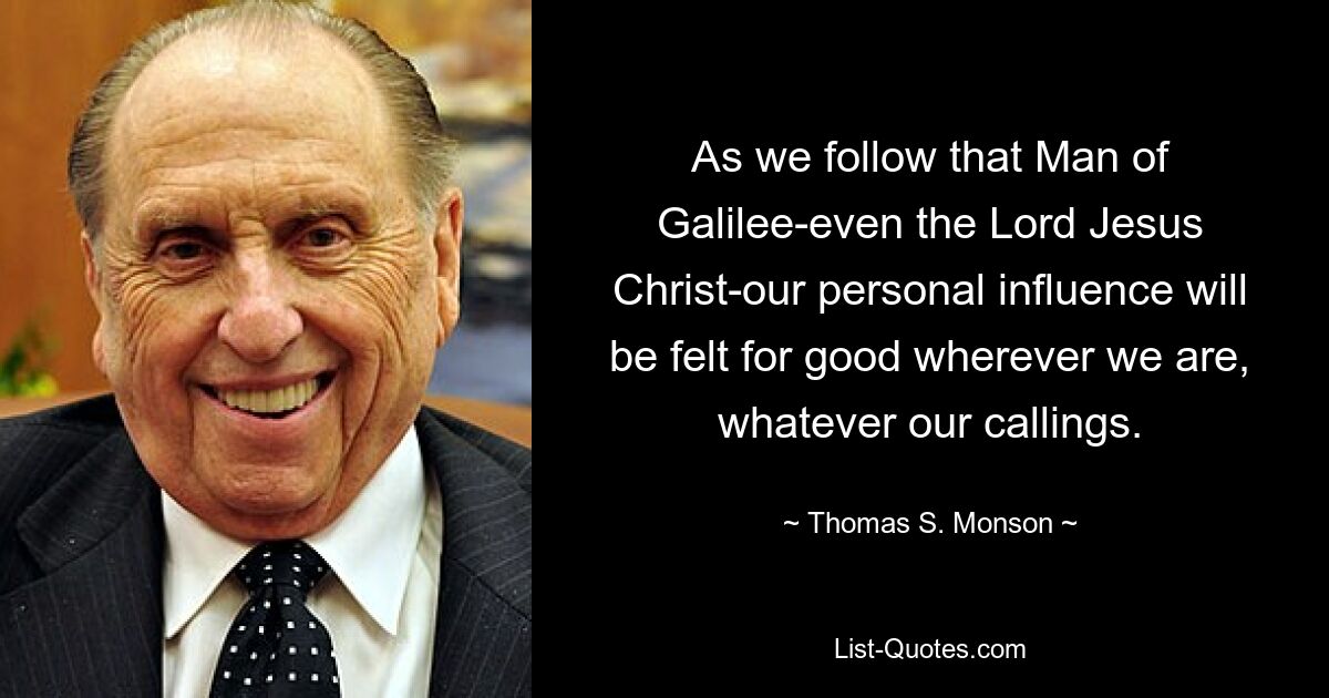 As we follow that Man of Galilee-even the Lord Jesus Christ-our personal influence will be felt for good wherever we are, whatever our callings. — © Thomas S. Monson