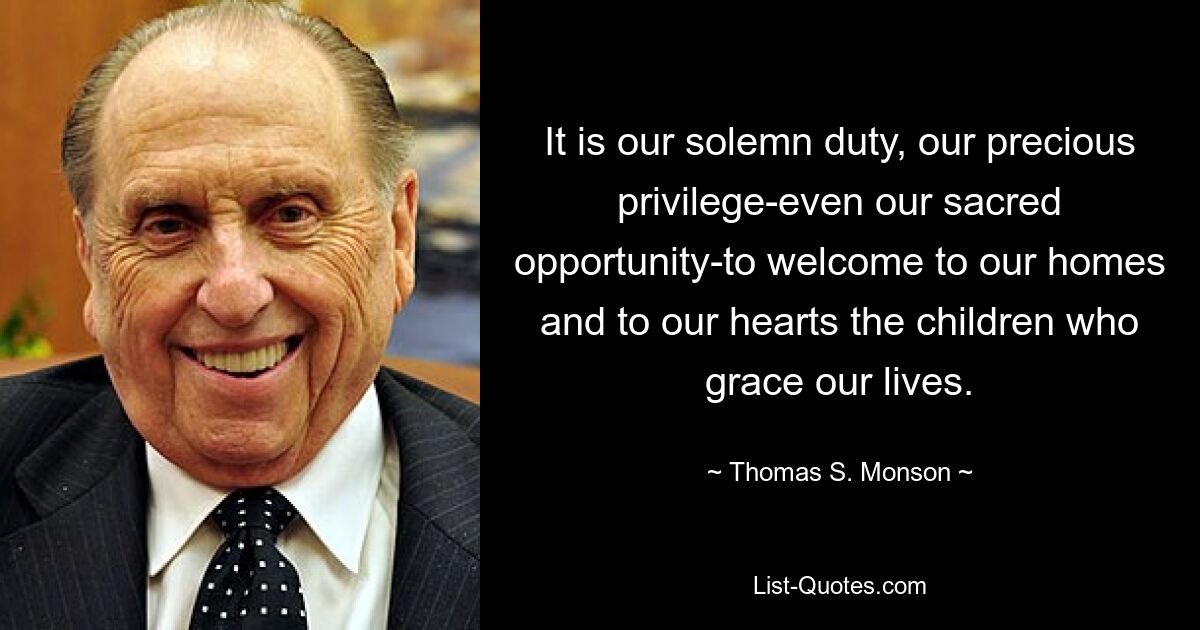 It is our solemn duty, our precious privilege-even our sacred opportunity-to welcome to our homes and to our hearts the children who grace our lives. — © Thomas S. Monson