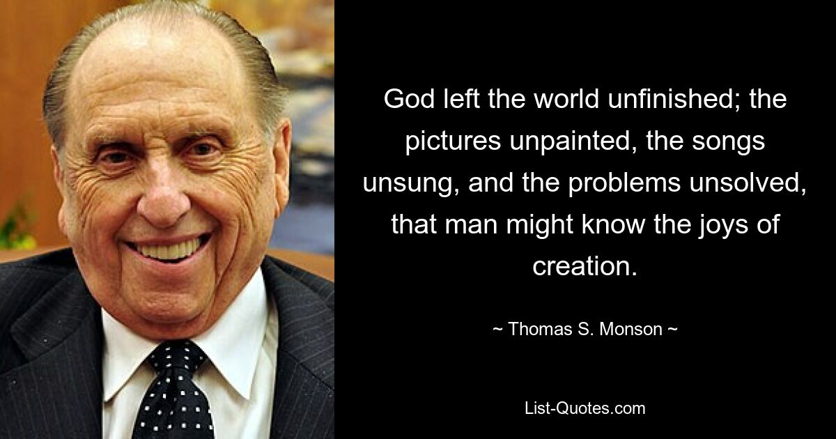 God left the world unfinished; the pictures unpainted, the songs unsung, and the problems unsolved, that man might know the joys of creation. — © Thomas S. Monson