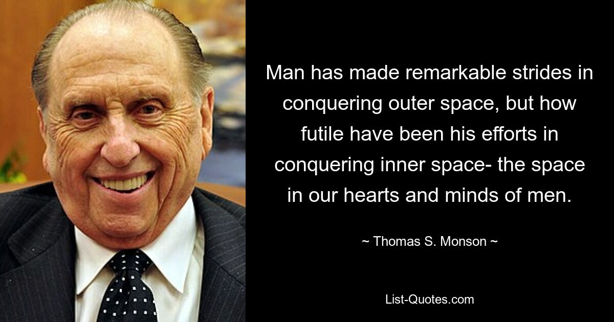 Man has made remarkable strides in conquering outer space, but how futile have been his efforts in conquering inner space- the space in our hearts and minds of men. — © Thomas S. Monson